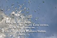 Wer an mich glaubt, aus seinem Leibe werden, wie die Schrift gesagt hat, Ströme lebendigen Wassers fließen.  (Johannes 7,38)